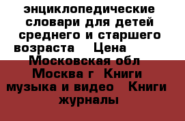 'энциклопедические словари для детей среднего и старшего возраста. › Цена ­ 300 - Московская обл., Москва г. Книги, музыка и видео » Книги, журналы   